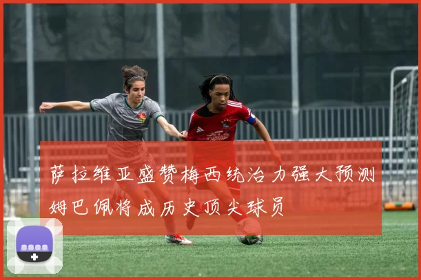 萨拉维亚盛赞梅西统治力强大预测姆巴佩将成历史顶尖球员