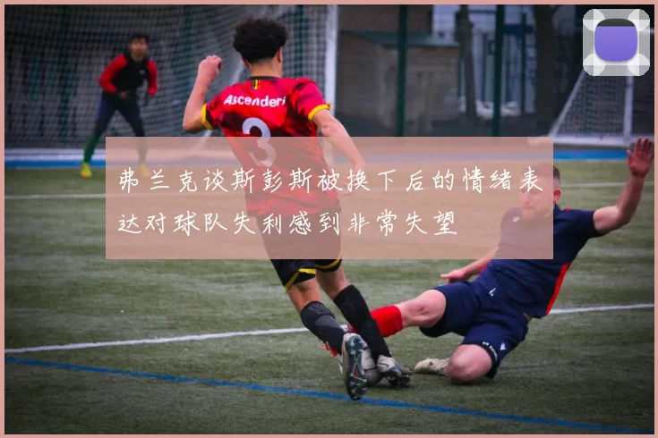 弗兰克谈斯彭斯被换下后的情绪表达对球队失利感到非常失望