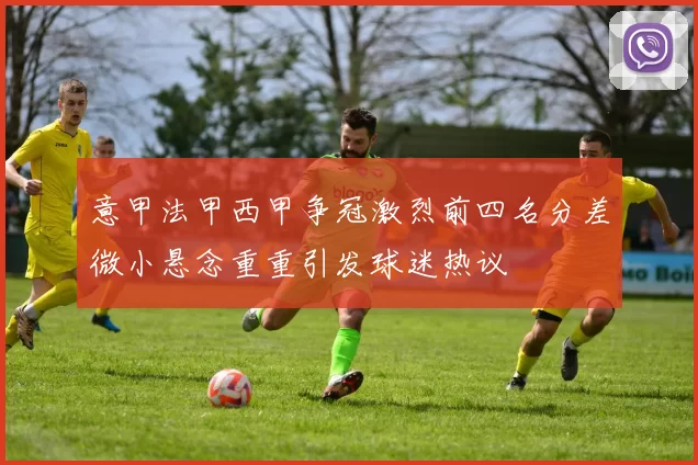 意甲法甲西甲争冠激烈前四名分差微小悬念重重引发球迷热议