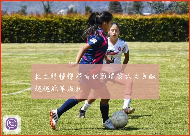 杜兰特憧憬邓肯优雅退役认为贡献超越冠军成就