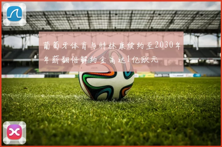 葡萄牙体育与特林康续约至2030年年薪翻倍解约金高达1亿欧元