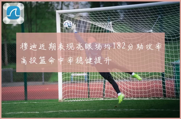 穆迪近期表现亮眼场均182分助攻率高投篮命中率稳健提升