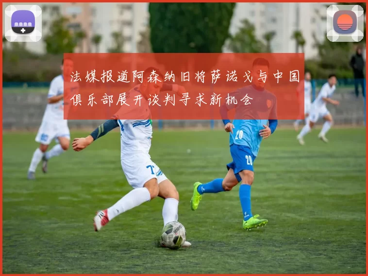 法媒报道阿森纳旧将萨诺戈与中国俱乐部展开谈判寻求新机会