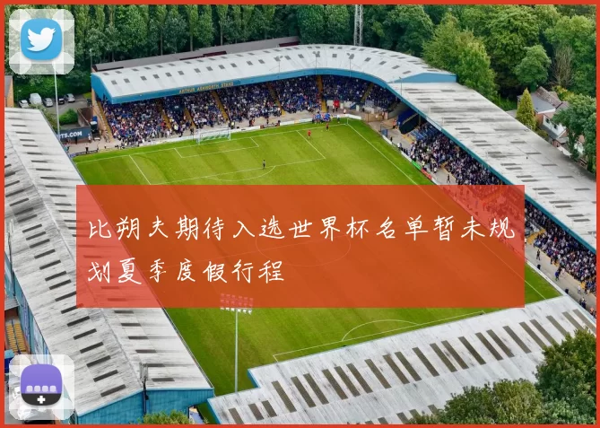 比朔夫期待入选世界杯名单暂未规划夏季度假行程