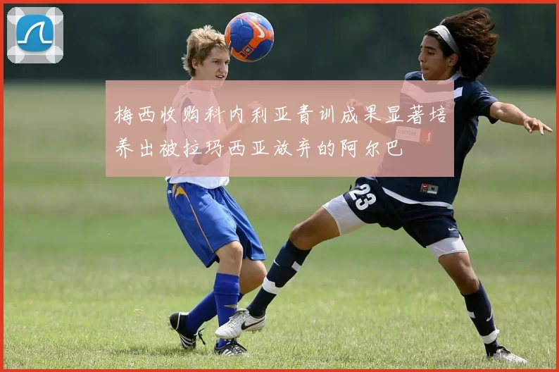 梅西收购科内利亚青训成果显著培养出被拉玛西亚放弃的阿尔巴