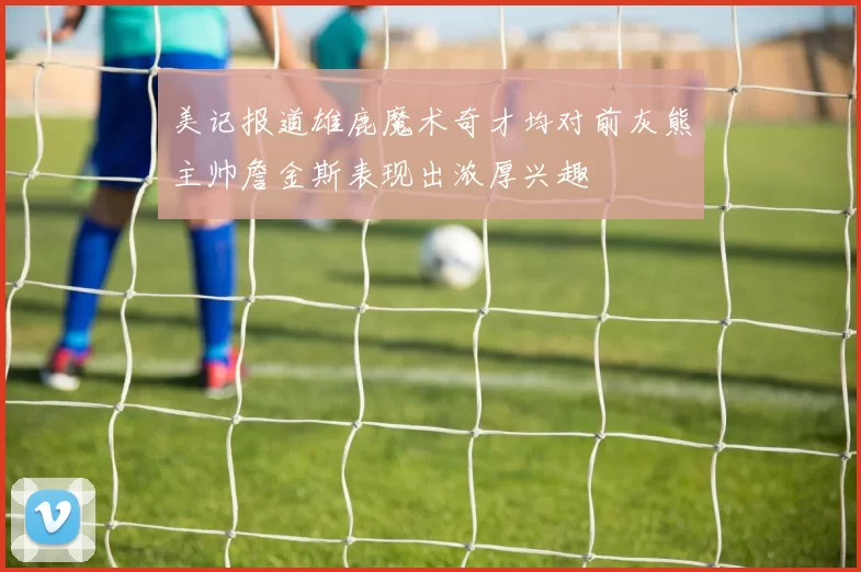 美记报道雄鹿魔术奇才均对前灰熊主帅詹金斯表现出浓厚兴趣