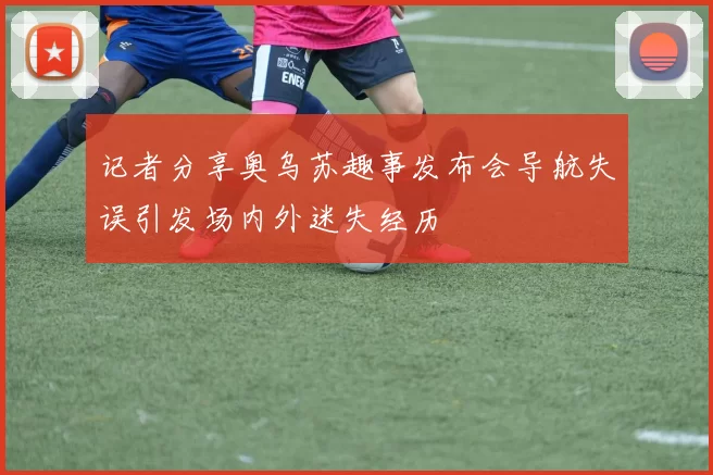 记者分享奥乌苏趣事发布会导航失误引发场内外迷失经历