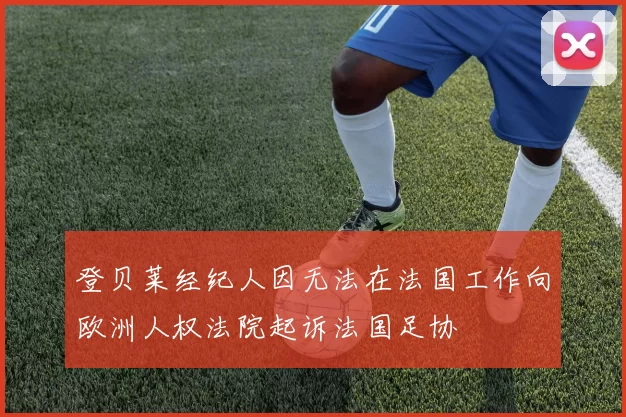 登贝莱经纪人因无法在法国工作向欧洲人权法院起诉法国足协