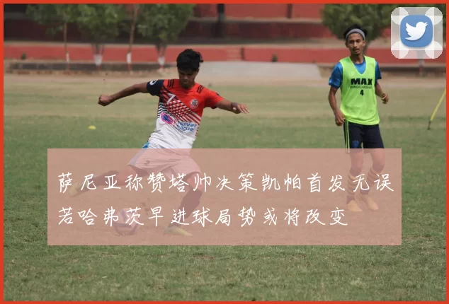 萨尼亚称赞塔帅决策凯帕首发无误若哈弗茨早进球局势或将改变