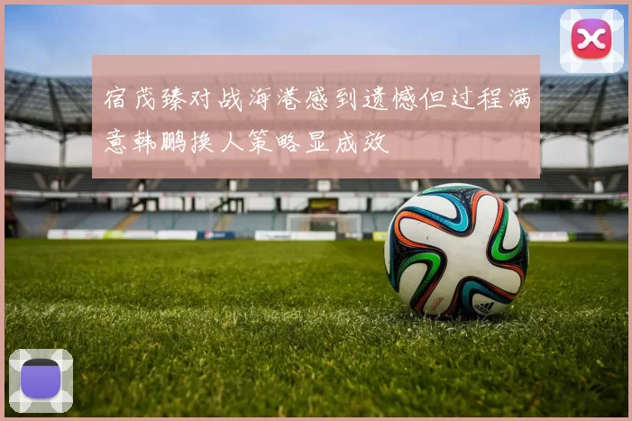 宿茂臻对战海港感到遗憾但过程满意韩鹏换人策略显成效