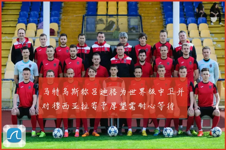 马特乌斯称吕迪格为世界级中卫并对穆西亚拉寄予厚望需耐心等待
