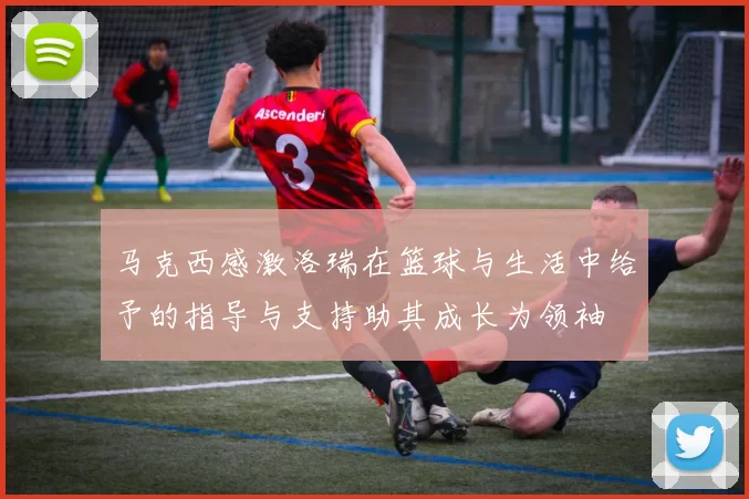 马克西感激洛瑞在篮球与生活中给予的指导与支持助其成长为领袖