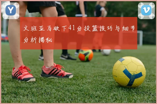 文班亚马砍下41分投篮技巧与细节分析揭秘