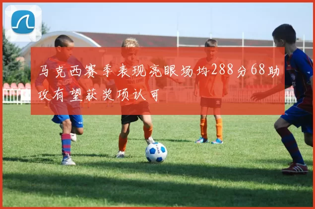 马克西赛季表现亮眼场均288分68助攻有望获奖项认可