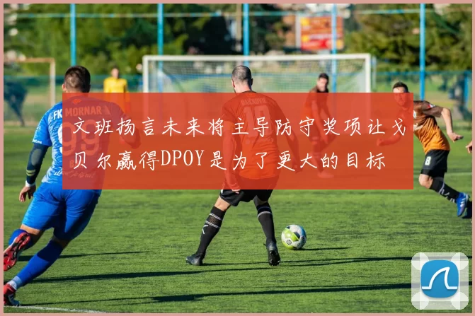 文班扬言未来将主导防守奖项让戈贝尔赢得DPOY是为了更大的目标