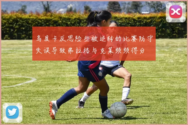 乌度卡反思险些被逆转的比赛防守失误导致弗拉格与克莱频频得分