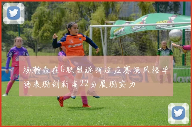 杨瀚森在G联盟逐渐适应赛场风格单场表现创新高22分展现实力