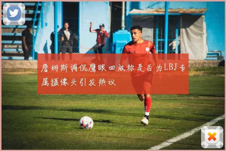 詹姆斯调侃鹰眼回放称是否为LBJ专属摄像头引发热议